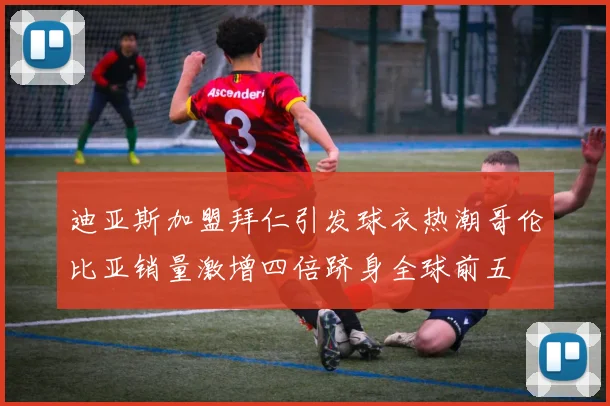 迪亚斯加盟拜仁引发球衣热潮哥伦比亚销量激增四倍跻身全球前五