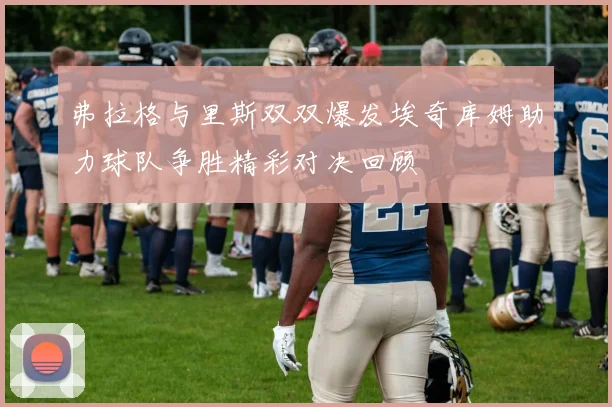 弗拉格与里斯双双爆发埃奇库姆助力球队争胜精彩对决回顾