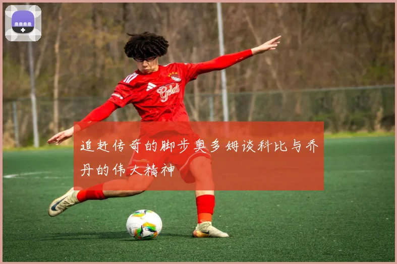 追赶传奇的脚步奥多姆谈科比与乔丹的伟大精神