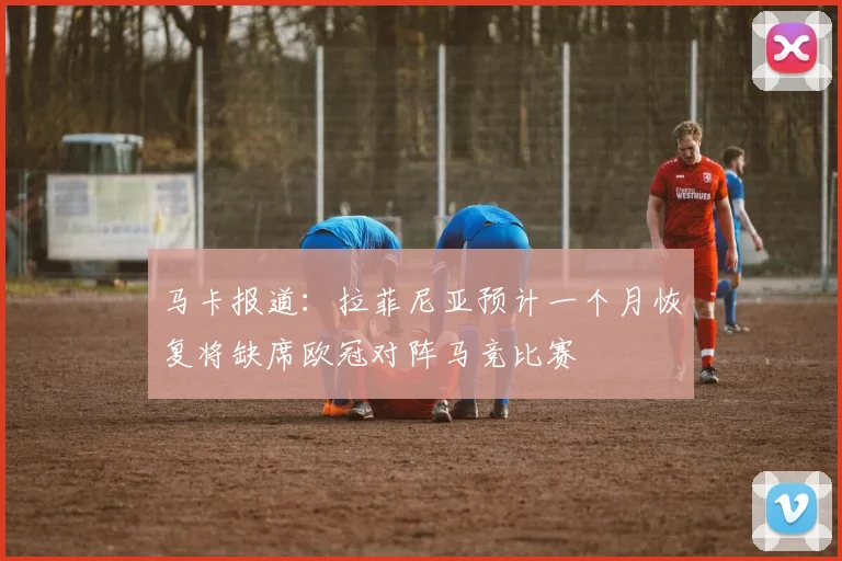 马卡报道：拉菲尼亚预计一个月恢复将缺席欧冠对阵马竞比赛