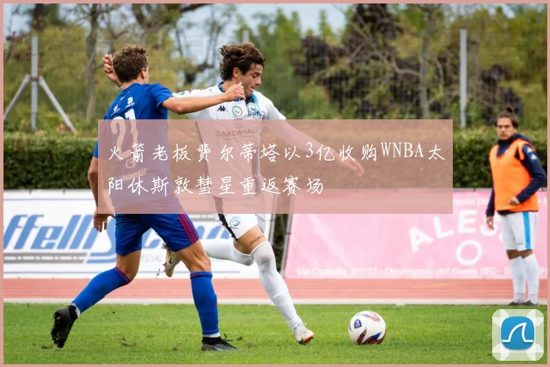 火箭老板费尔蒂塔以3亿收购WNBA太阳休斯敦彗星重返赛场
