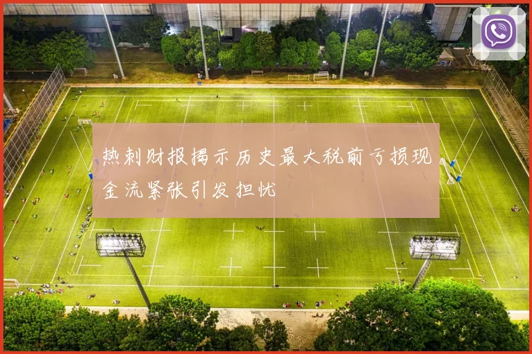 热刺财报揭示历史最大税前亏损现金流紧张引发担忧