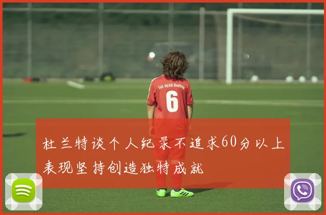 杜兰特谈个人纪录不追求60分以上表现坚持创造独特成就