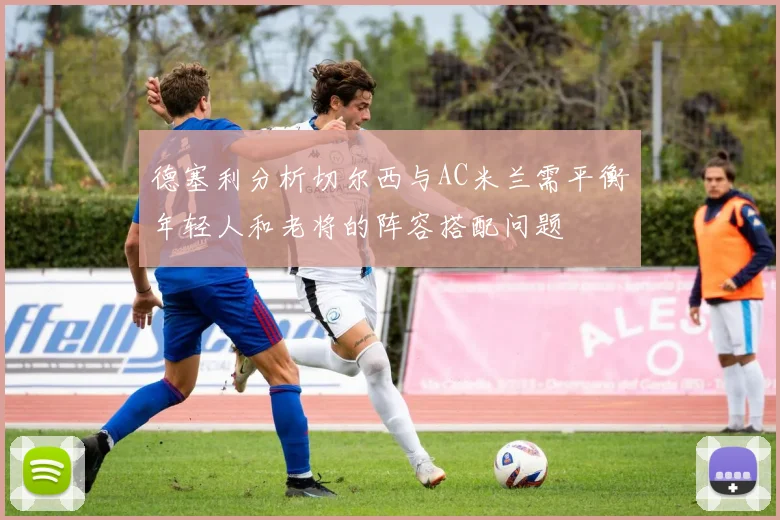 德塞利分析切尔西与AC米兰需平衡年轻人和老将的阵容搭配问题