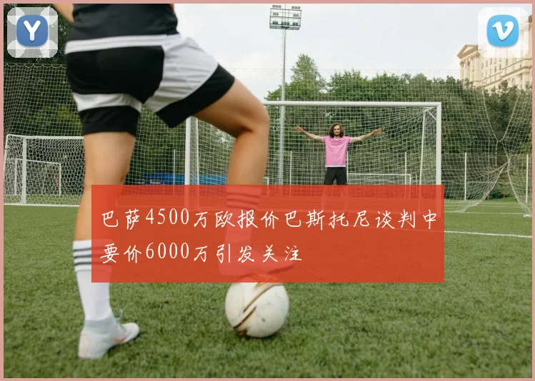 巴萨4500万欧报价巴斯托尼谈判中要价6000万引发关注