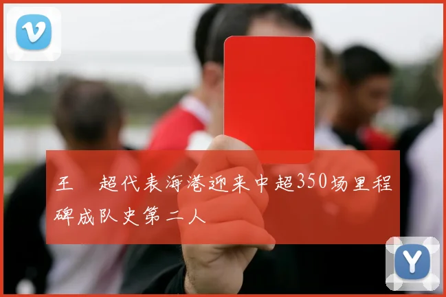 王燊超代表海港迎来中超350场里程碑成队史第二人