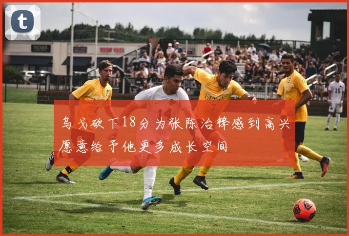 乌戈砍下18分为张陈治锋感到高兴愿意给予他更多成长空间