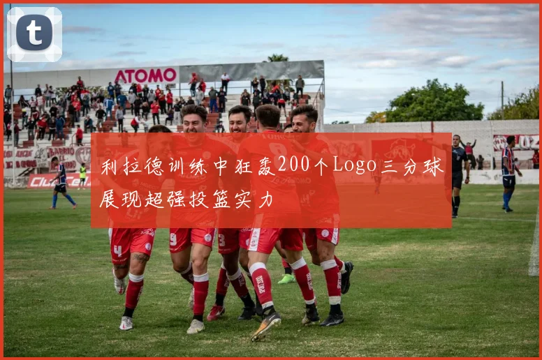 利拉德训练中狂轰200个Logo三分球展现超强投篮实力