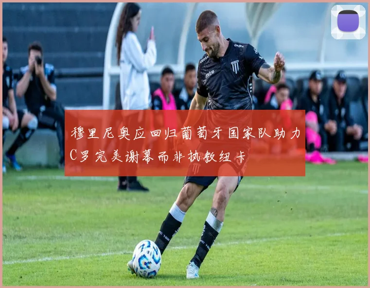 穆里尼奥应回归葡萄牙国家队助力C罗完美谢幕而非执教纽卡