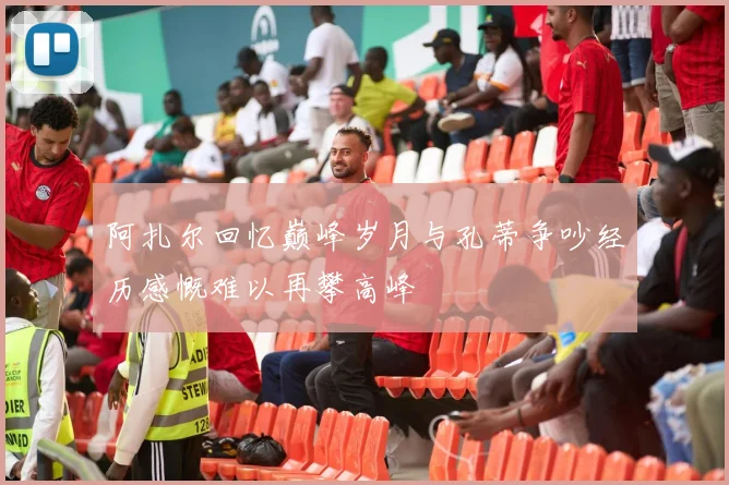 阿扎尔回忆巅峰岁月与孔蒂争吵经历感慨难以再攀高峰