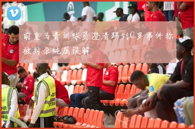 前皇马青训球员澄清踢到C罗事件称被封杀纯属误解