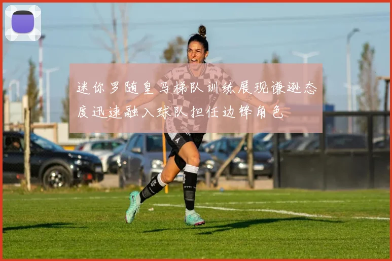 迷你罗随皇马梯队训练展现谦逊态度迅速融入球队担任边锋角色