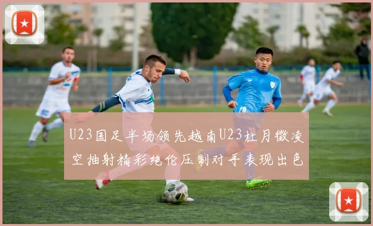U23国足半场领先越南U23杜月徵凌空抽射精彩绝伦压制对手表现出色