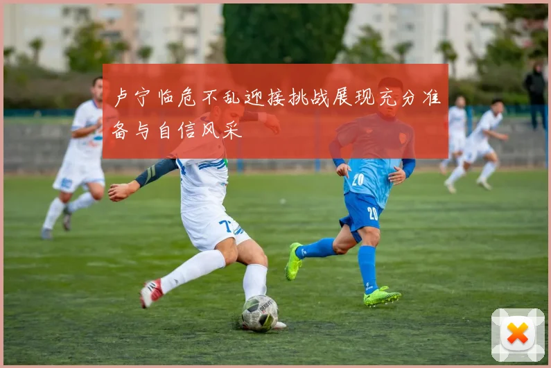 卢宁临危不乱迎接挑战展现充分准备与自信风采