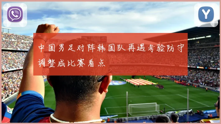 中国男足对阵韩国队再遇考验防守调整成比赛看点