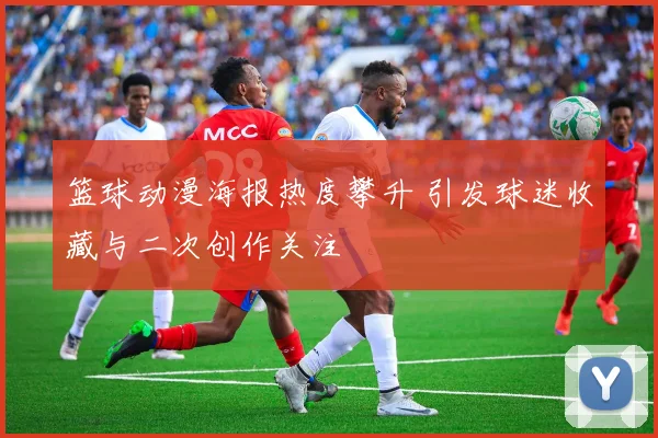 篮球动漫海报热度攀升 引发球迷收藏与二次创作关注