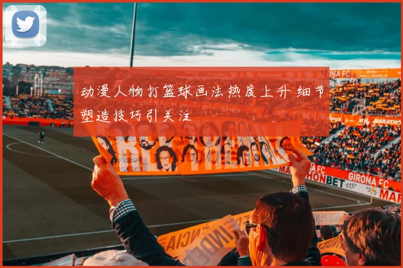 动漫人物打篮球画法热度上升 细节塑造技巧引关注