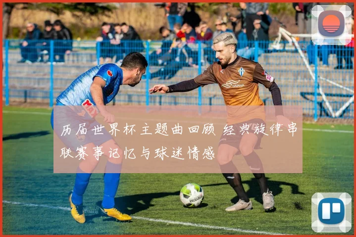 历届世界杯主题曲回顾 经典旋律串联赛事记忆与球迷情感
