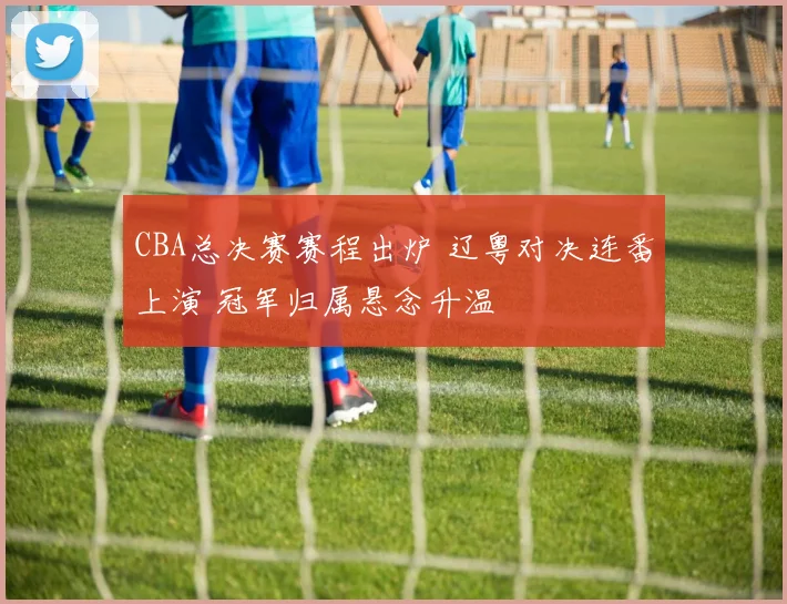 CBA总决赛赛程出炉 辽粤对决连番上演 冠军归属悬念升温