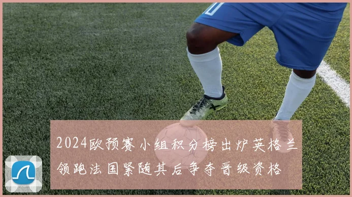 2024欧预赛小组积分榜出炉英格兰领跑法国紧随其后争夺晋级资格