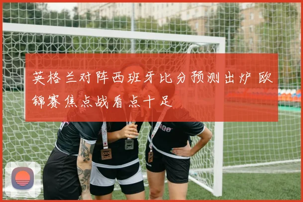 英格兰对阵西班牙比分预测出炉 欧锦赛焦点战看点十足
