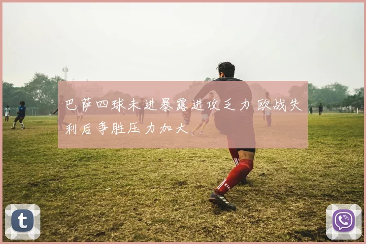 巴萨四球未进暴露进攻乏力 欧战失利后争胜压力加大