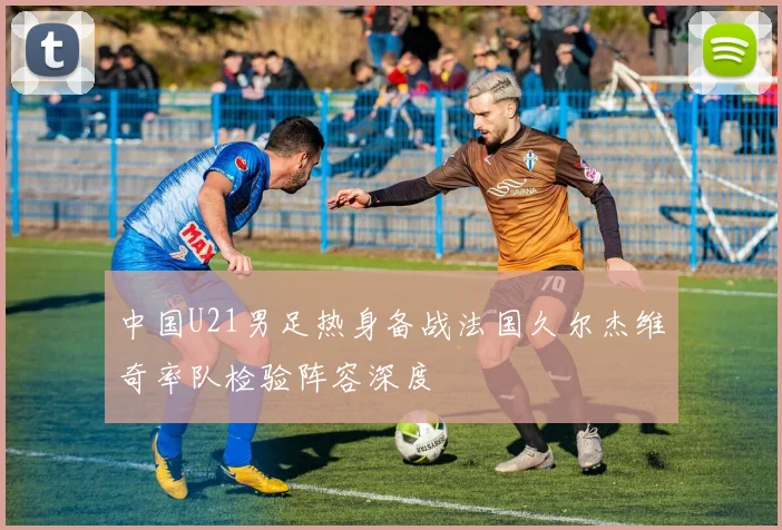 中国U21男足热身备战法国久尔杰维奇率队检验阵容深度
