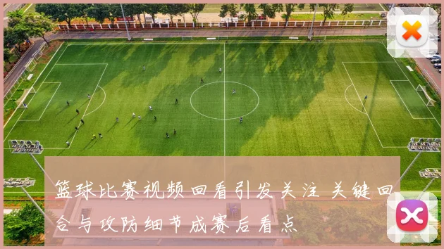 篮球比赛视频回看引发关注 关键回合与攻防细节成赛后看点