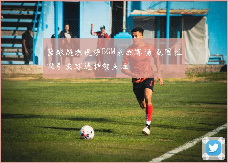 篮球超燃视频BGM点燃赛场 氛围拉满引发球迷持续关注
