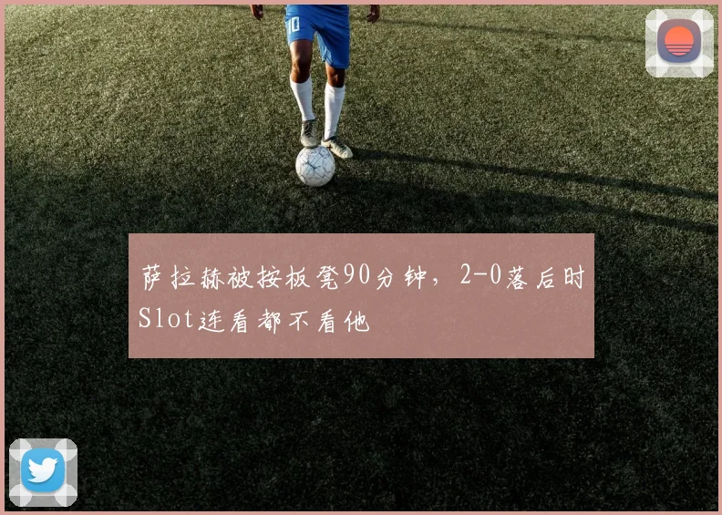 萨拉赫被按板凳90分钟，2-0落后时Slot连看都不看他