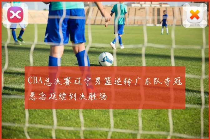 CBA总决赛辽宁男篮逆转广东队夺冠悬念延续到决胜场