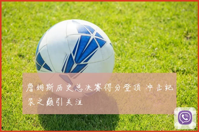 詹姆斯历史总决赛得分登顶 冲击纪录之巅引关注