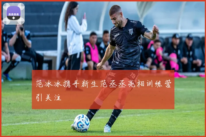 范冰冰携手新生范丞丞亮相训练营引关注