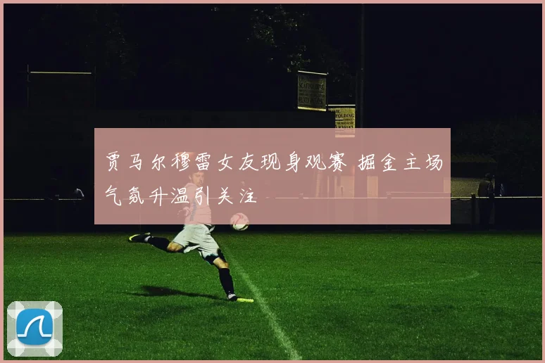 贾马尔穆雷女友现身观赛 掘金主场气氛升温引关注