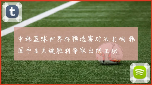 中韩篮球世界杯预选赛对决打响 韩国冲击关键胜利争取出线主动