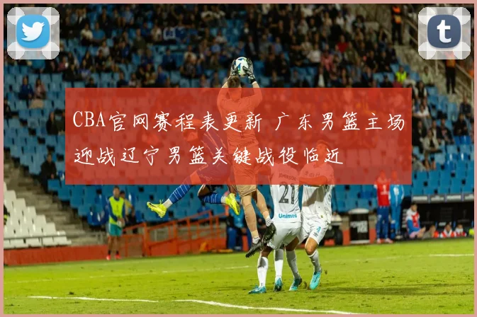 CBA官网赛程表更新 广东男篮主场迎战辽宁男篮关键战役临近