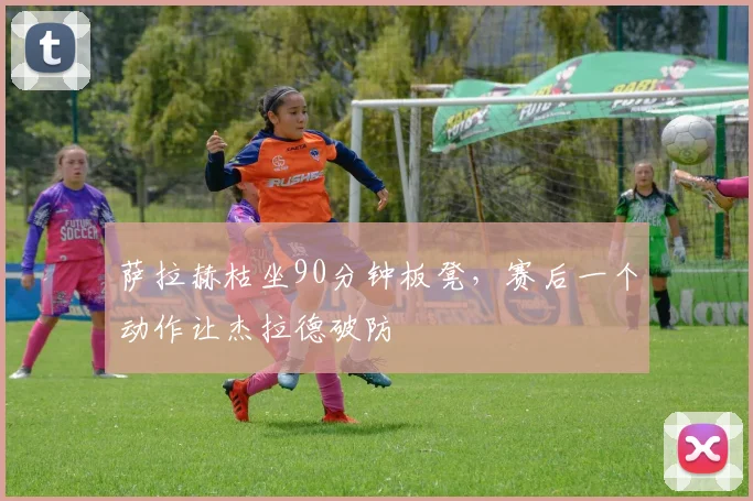 萨拉赫枯坐90分钟板凳，赛后一个动作让杰拉德破防