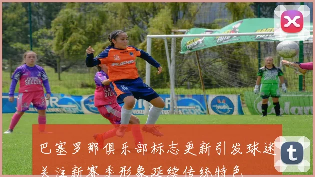 巴塞罗那俱乐部标志更新引发球迷关注新赛季形象延续传统特色