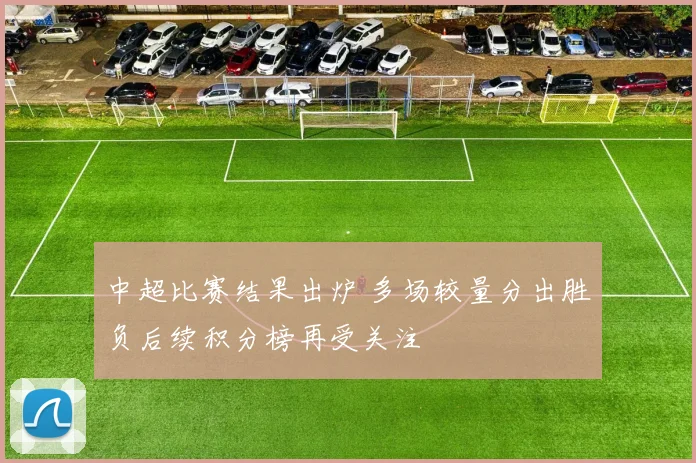 中超比赛结果出炉 多场较量分出胜负后续积分榜再受关注