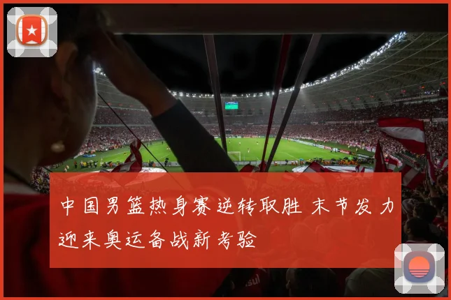 中国男篮热身赛逆转取胜 末节发力迎来奥运备战新考验