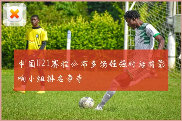 中国U21赛程公布多场强强对话将影响小组排名争夺