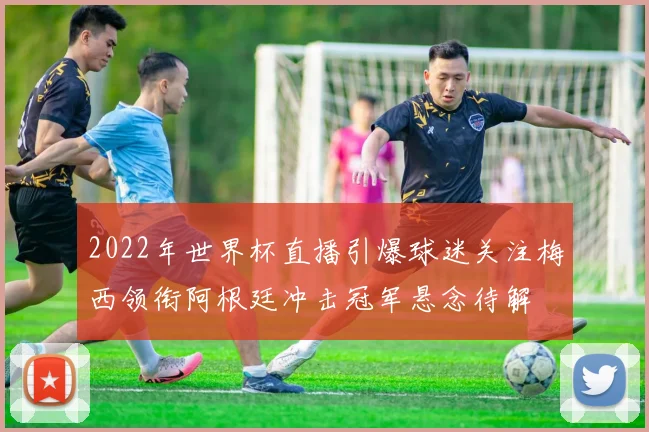 2022年世界杯直播引爆球迷关注梅西领衔阿根廷冲击冠军悬念待解