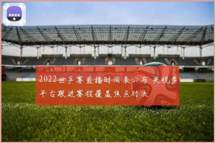 2022世乒赛直播时间表公布 央视多平台跟进赛程覆盖焦点对决