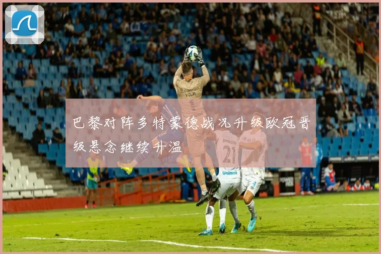 巴黎对阵多特蒙德战况升级欧冠晋级悬念继续升温