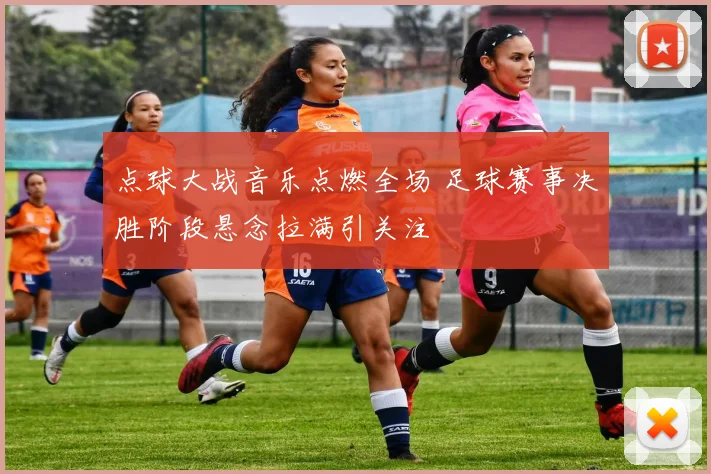 点球大战音乐点燃全场 足球赛事决胜阶段悬念拉满引关注