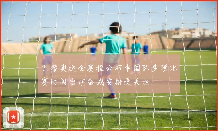 巴黎奥运会赛程公布中国队多项比赛时间出炉备战安排受关注