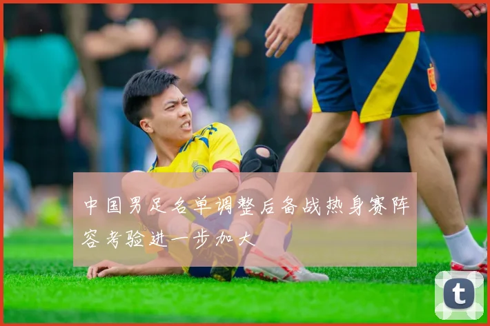 中国男足名单调整后备战热身赛阵容考验进一步加大