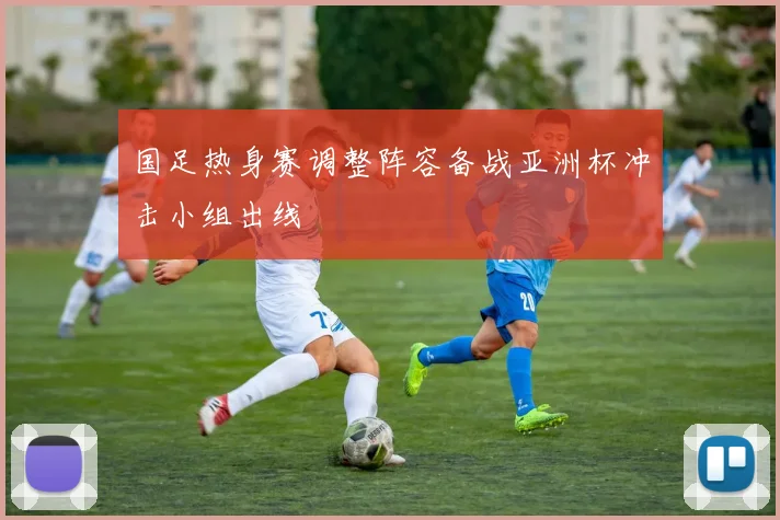 国足热身赛调整阵容备战亚洲杯冲击小组出线